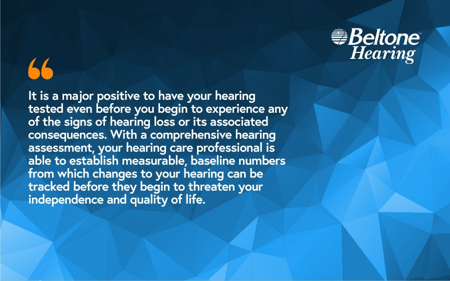 It is a major positive to have your hearing tested even before you begin to experience any of the signs of hearing loss or its associated consequences. With a comprehensive hearing assessment, your hearing care professional is able to establish measurable, baseline numbers from which changes to your hearing can be tracked before they begin to threaten your independence and quality of life.